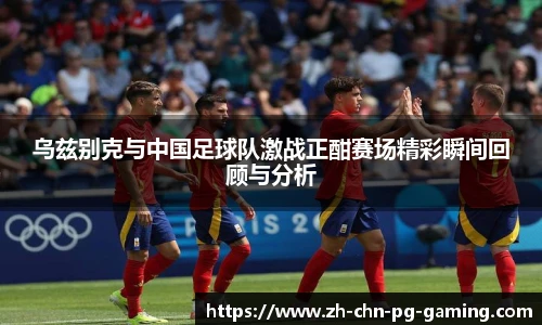 乌兹别克与中国足球队激战正酣赛场精彩瞬间回顾与分析