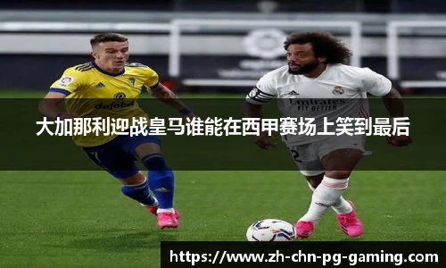 大加那利迎战皇马谁能在西甲赛场上笑到最后